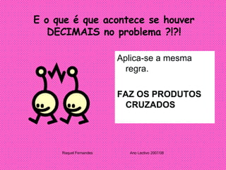 E o que é que acontece se houver DECIMAIS no problema ?!?! Aplica-se a mesma regra. FAZ OS PRODUTOS CRUZADOS Raquel Fernandes Ano Lectivo 2007/08 
