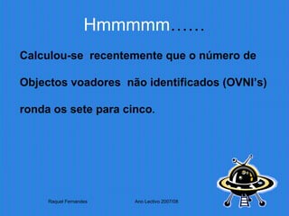 Hmmmmm …… Calculou-se  recentemente que o número de  Objectos voadores  não identificados (OVNI’s)  ronda os sete para cinco . Raquel Fernandes Ano Lectivo 2007/08 