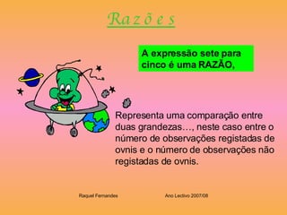 R a z õ e s A expressão sete para cinco é uma RAZÃO,   Representa uma comparação entre duas grandezas…, neste caso entre o número de observações registadas de ovnis e o número de observações não registadas de ovnis. Raquel Fernandes Ano Lectivo 2007/08 