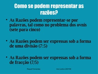 Como se podem representar as razões? As Razões podem representar-se por palavras, tal como no problema dos ovnis (sete para cinco) As Razões podem ser expressas sob a forma de uma divisão (7:5) As Razões podem ser expressas sob a forma de fracção (7/5) Raquel Fernandes Ano Lectivo 2007/08 
