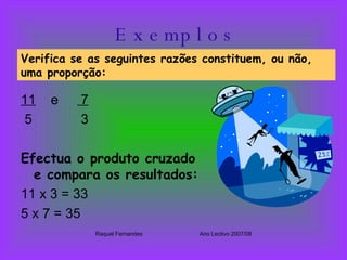 E x e mp l o s 11   e  7 5  3 Efectua o produto cruzado e compara os resultados: 11 x 3 = 33 5 x 7 = 35  Raquel Fernandes Ano Lectivo 2007/08 Verifica se as seguintes razões constituem, ou não, uma proporção: 