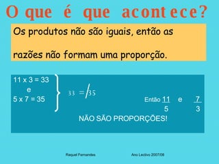 O que é que acontece? 11 x 3 = 33  e 5 x 7 = 35   Então  11   e  7        5  3  NÃO SÃO PROPORÇÕES! Raquel Fernandes Ano Lectivo 2007/08 Os produtos não são iguais, então as  razões não formam uma proporção. 33  =  35 