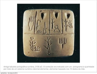 Antiga tabuleta pictográﬁca suméria, 3100 aC. O conteúdo era indicado com um pictograma e quantidade
     por meio de um sistema numérico decimal elementar, elementar baseado nos 10 dedos da mão.

quinta-feira, 1 de março de 2012
 
