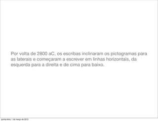 Por volta de 2800 aC, os escribas inclinaram os pictogramas para
           as laterais e começaram a escrever em linhas horizontais, da
           esquerda para a direita e de cima para baixo.




quinta-feira, 1 de março de 2012
 