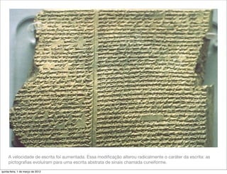 A velocidade de escrita foi aumentada. Essa modiﬁcação alterou radicalmente o caráter da escrita: as
     pictograﬁas evoluíram para uma escrita abstrata de sinais chamada cuneiforme.

quinta-feira, 1 de março de 2012
 