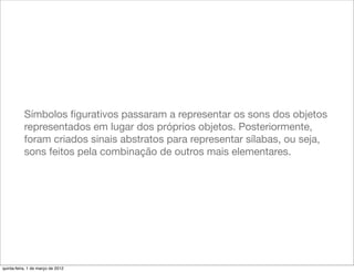 Símbolos ﬁgurativos passaram a representar os sons dos objetos
           representados em lugar dos próprios objetos. Posteriormente,
           foram criados sinais abstratos para representar sílabas, ou seja,
           sons feitos pela combinação de outros mais elementares.




quinta-feira, 1 de março de 2012
 