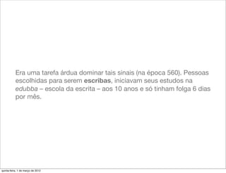 Era uma tarefa árdua dominar tais sinais (na época 560). Pessoas
           escolhidas para serem escribas, iniciavam seus estudos na
           edubba – escola da escrita – aos 10 anos e só tinham folga 6 dias
           por mês.




quinta-feira, 1 de março de 2012
 