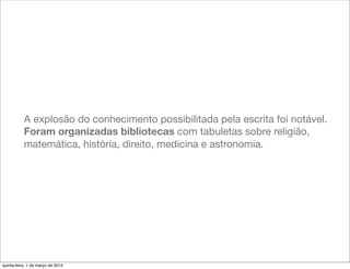 A explosão do conhecimento possibilitada pela escrita foi notável.
           Foram organizadas bibliotecas com tabuletas sobre religião,
           matemática, história, direito, medicina e astronomia.




quinta-feira, 1 de março de 2012
 