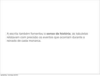 A escrita também fomentou o senso de história; as tabuletas
           relatavam com precisão os eventos que ocorriam durante o
           reinado de cada monarca.




quinta-feira, 1 de março de 2012
 