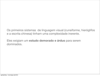Os primeiros sistemas de linguagem visual (cuneiforme, hieróglifos
           e a escrita chinesa) tinham uma complexidade inerente.

           Eles exigiam um estudo demorado e árduo para serem
           dominados.




quinta-feira, 1 de março de 2012
 