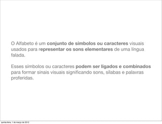 O Alfabeto é um conjunto de símbolos ou caracteres visuais
           usados para representar os sons elementares de uma língua
           falada.

           Esses símbolos ou caracteres podem ser ligados e combinados
           para formar sinais visuais signiﬁcando sons, sílabas e palavras
           proferidas.




quinta-feira, 1 de março de 2012
 