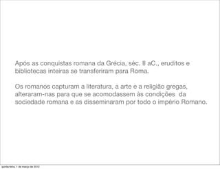 Após as conquistas romana da Grécia, séc. II aC., eruditos e
           bibliotecas inteiras se transferiram para Roma.

           Os romanos capturam a literatura, a arte e a religião gregas,
           alteraram-nas para que se acomodassem às condições da
           sociedade romana e as disseminaram por todo o império Romano.




quinta-feira, 1 de março de 2012
 