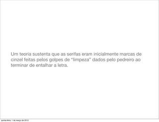 Um teoria sustenta que as serifas eram inicialmente marcas de
           cinzel feitas pelos golpes de “limpeza” dados pelo pedreiro ao
           terminar de entalhar a letra.




quinta-feira, 1 de março de 2012
 