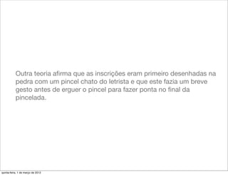 Outra teoria aﬁrma que as inscrições eram primeiro desenhadas na
           pedra com um pincel chato do letrista e que este fazia um breve
           gesto antes de erguer o pincel para fazer ponta no ﬁnal da
           pincelada.




quinta-feira, 1 de março de 2012
 