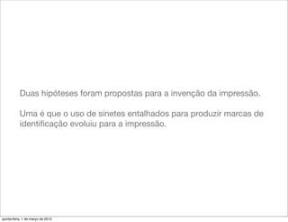 Duas hipóteses foram propostas para a invenção da impressão.

           Uma é que o uso de sinetes entalhados para produzir marcas de
           identiﬁcação evoluiu para a impressão.




quinta-feira, 1 de março de 2012
 