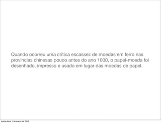 Quando ocorreu uma crítica escassez de moedas em ferro nas
           províncias chinesas pouco antes do ano 1000, o papel-moeda foi
           desenhado, impresso e usado em lugar das moedas de papel.




quinta-feira, 1 de março de 2012
 
