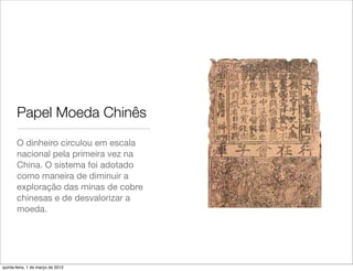 Papel Moeda Chinês
       O dinheiro circulou em escala
       nacional pela primeira vez na
       China. O sistema foi adotado
       como maneira de diminuir a
       exploração das minas de cobre
       chinesas e de desvalorizar a
       moeda.




quinta-feira, 1 de março de 2012
 