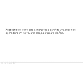 Xilograﬁa é o termo para a impressão a partir de uma superfície
           de madeira em relevo, uma técnica originária da Ásia.




quinta-feira, 1 de março de 2012
 