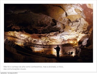 Não foi o começo da arte como conhecemos, mas a alvorada, o início,
     das comunicações visuais.

quinta-feira, 1 de março de 2012
 