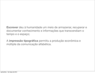Escrever deu à humanidade um meio de armazenar, recuperar e
           documentar conhecimento e informações que transcendiam o
           tempo e o espaço;

           A impressão tipográﬁca permitiu a produção econômica e
           múltipla da comunicação alfabética.




quinta-feira, 1 de março de 2012
 