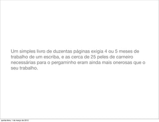 Um simples livro de duzentas páginas exigia 4 ou 5 meses de
           trabalho de um escriba, e as cerca de 25 peles de carneiro
           necessárias para o pergaminho eram ainda mais onerosas que o
           seu trabalho.




quinta-feira, 1 de março de 2012
 