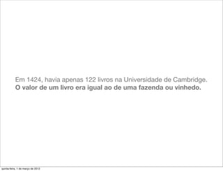 Em 1424, havia apenas 122 livros na Universidade de Cambridge.
           O valor de um livro era igual ao de uma fazenda ou vinhedo.




quinta-feira, 1 de março de 2012
 