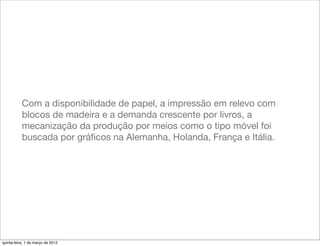 Com a disponibilidade de papel, a impressão em relevo com
           blocos de madeira e a demanda crescente por livros, a
           mecanização da produção por meios como o tipo móvel foi
           buscada por gráﬁcos na Alemanha, Holanda, França e Itália.




quinta-feira, 1 de março de 2012
 