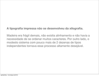 A tipograﬁa impressa não se desenvolveu da xilograﬁa.

           Madeira era frágil demais, não existia alinhamento e não havia a
           necessidade de se ordenar muitos caracteres. Por outro lado, o
           modesto sistema com pouco mais de 2 dezenas de tipos
           independentes tornava esse processo altamente desejável.




quinta-feira, 1 de março de 2012
 