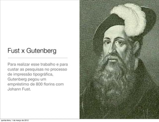 Fust x Gutenberg
       Para realizar esse trabalho e para
       custar as pesquisas no processo
       de impressão tipográﬁca,
       Gutenberg pegou um
       empréstimo de 800 ﬂorins com
       Johann Fust.




quinta-feira, 1 de março de 2012
 