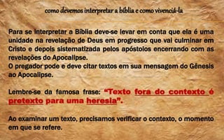 como devemos interpretar a bíblia e como vivenciá-la
Para se interpretar a Bíblia deve-se levar em conta que ela é uma
unidade na revelação de Deus em progresso que vai culminar em
Cristo e depois sistematizada pelos apóstolos encerrando com as
revelações do Apocalipse.
O pregador pode e deve citar textos em sua mensagem do Gênesis
ao Apocalipse.
Lembre-se da famosa frase: “Texto fora do contexto é
pretexto para uma heresia”.
Ao examinar um texto, precisamos verificar o contexto, o momento
em que se refere.
 