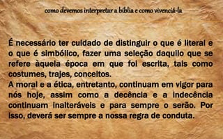 como devemos interpretar a bíblia e como vivenciá-la
É necessário ter cuidado de distinguir o que é literal e
o que é simbólico, fazer uma seleção daquilo que se
refere àquela época em que foi escrita, tais como
costumes, trajes, conceitos.
A moral e a ética, entretanto, continuam em vigor para
nós hoje, assim como a decência e a indecência
continuam inalteráveis e para sempre o serão. Por
isso, deverá ser sempre a nossa regra de conduta.
 