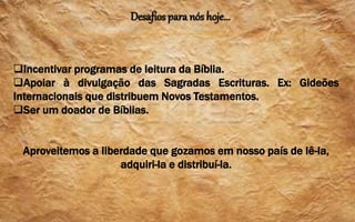 Desafios para nós hoje...
Incentivar programas de leitura da Bíblia.
Apoiar à divulgação das Sagradas Escrituras. Ex: Gideões
Internacionais que distribuem Novos Testamentos.
Ser um doador de Bíblias.
Aproveitemos a liberdade que gozamos em nosso país de lê-la,
adquiri-la e distribuí-la.
 