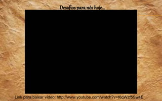 Desafios para nós hoje...
Link para baixar vídeo: http://www.youtube.com/watch?v=t6qWzf5Sw4E
 