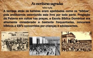 As escrituras sagradas
Salmo119.89
A tempos atrás os batistas eram apelidados como os “bíblias”,
pois andávamos ostentando este livro por toda parte. Pregação
da Palavra em cultos nas praças, a Escola Bíblica Dominical era
altamente considerada e bastante frequentadas, concursos
bíblicos e EBFs concorridos por crianças e adolescentes.
 