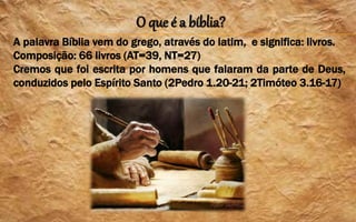 O que é a bíblia?
A palavra Bíblia vem do grego, através do latim, e significa: livros.
Composição: 66 livros (AT=39, NT=27)
Cremos que foi escrita por homens que falaram da parte de Deus,
conduzidos pelo Espírito Santo (2Pedro 1.20-21; 2Timóteo 3.16-17)
 