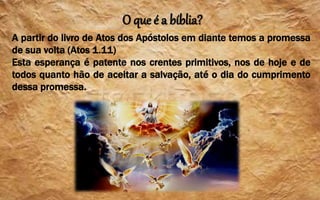 O que é a bíblia?
A partir do livro de Atos dos Apóstolos em diante temos a promessa
de sua volta (Atos 1.11)
Esta esperança é patente nos crentes primitivos, nos de hoje e de
todos quanto hão de aceitar a salvação, até o dia do cumprimento
dessa promessa.
 