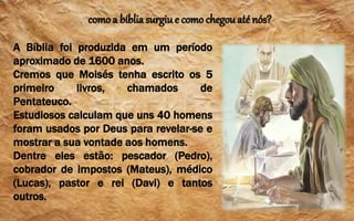 como a bíblia surgiu e como chegouaté nós?
A Bíblia foi produzida em um período
aproximado de 1600 anos.
Cremos que Moisés tenha escrito os 5
primeiro livros, chamados de
Pentateuco.
Estudiosos calculam que uns 40 homens
foram usados por Deus para revelar-se e
mostrar a sua vontade aos homens.
Dentre eles estão: pescador (Pedro),
cobrador de impostos (Mateus), médico
(Lucas), pastor e rei (Davi) e tantos
outros.
 