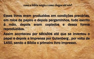 como a bíblia surgiu e como chegouaté nós?
Esses livros eram produzidos em condições precárias,
em rolos de papiro e depois pergaminhos, tudo escrito
à mão, depois eram copiados e dessa forma
reproduzidos.
Assim aconteceu por séculos até que se inventou o
papel e depois a imprensa por Gutenberg , por volta de
1450, sendo a Bíblia o primeiro livro impresso.
 