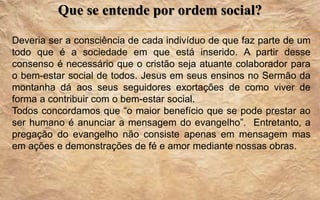 Que se entende por ordem social?
Deveria ser a consciência de cada indivíduo de que faz parte de um
todo que é a sociedade em que está inserido. A partir desse
consenso é necessário que o cristão seja atuante colaborador para
o bem-estar social de todos. Jesus em seus ensinos no Sermão da
montanha dá aos seus seguidores exortações de como viver de
forma a contribuir com o bem-estar social.
Todos concordamos que “o maior benefício que se pode prestar ao
ser humano é anunciar a mensagem do evangelho”. Entretanto, a
pregação do evangelho não consiste apenas em mensagem mas
em ações e demonstrações de fé e amor mediante nossas obras.
 