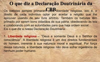 O que diz a Declaração Doutrinária da
CBBOs batistas sempre primaram pela liberdade religiosa, isto é, o
direito de cada indivíduo optar por aceitar a religião que lhe
aprouver usando de seu livre arbítrio. Também os batistas têm
primado por serem bons cidadãos de sua pátria, obedecendo às leis
e colaborando com as autoridades para que haja ordem social.
Eis o que diz a nossa Declaração Doutrinária:
1. Liberdade religiosa – “Deus e somente Deus é o Senhor da
consciência”. A liberdade religiosa é um dos direitos fundamentais
do homem, inerente à sua natureza moral e espiritual. Por força
dessa natureza, a liberdade religiosa não deve sofrer ingerência de
nenhum poder humano.
 