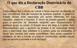 O que diz a Declaração Doutrinária da
CBB
Cada pessoa tem o direito de cultuar a Deus segundo os ditames de
sua consciência, livre de coações de qualquer espécie. A igreja e o
Estado devem estar separados por serem diferentes em sua
natureza, objetivos e funções. É dever do Estado garantir o pleno
gozo e exercício da liberdade religiosa, sem favorecimento a
qualquer grupo ou credo. O Estado deve ser leigo e a igreja, livre.
Reconhecendo que o governo do Estado é de ordenação divina
para o bem-estar dos cidadãos e a ordem justa da sociedade, é
dever dos crentes orar pelas autoridades, bem como respeitar e
obedecer às leis e honrar os poderes constituídos, exceto naquilo
que se oponha à vontade e à lei de Deus
 