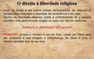 O direito à liberdade religiosa
Hoje, no Brasil e em outros países democráticos, as respectivas
constituições preveem a liberdade de consciência e de culto.
Dentro da liberdade religiosa existe a probabilidade de a pessoa
escolher uma determinada religião ou optar por não ter nenhuma.
PORQUE A LIBERDADE RELIGIOSA?
PRIMEIRO, porque o homem é um ser livre, criado por Deus para
ser conforme a sua imagem e semelhança. Se Deus é livre, o
homem também tem de ser livre.
 