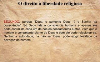 O direito à liberdade religiosa
SEGUNDO, porque “Deus, e somente Deus, é o Senhor da
consciência”. Só Deus fala à consciência humana e apenas ele
pode cobrar de cada um de nós os pensamentos e atos, visto que o
homem é competente diante de Deus e com ele pode relacionar-se.
Nenhuma autoridade, a não ser Deus, pode exigir lealdade da
devoção do homem.
 