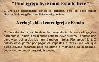 “Uma igreja livre num Estado livre”
É um dos destacados princípios batistas, pois só pode haver
liberdade de religião num Estado leigo e livre.
A relação ideal entre igreja e Estado
Como cidadão, o cristão deve ter consciência de suas obrigações
para com o Estado, assim como este lhe deve direitos. O crente não
deve viver acima das leis nem à margem delas (Romanos 13.1). O
cristão deve primar por pagar os impostos e taxas uma vez que
deles advirão recursos para as obras e melhorias da sociedade.
Jesus deu exemplo pagando impostos.
 