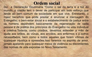 Ordem social
Diz a Declaração Doutrinária “Como o sal da terra e a luz do
mundo, o cristão tem o dever de participar em todo esforço que
tende ao bem comum da sociedade em que vive. Entretanto, o
maior benefício que pode prestar é anunciar a mensagem do
Evangelho; o bem-estar social e o estabelecimento da justiça entre
os homens dependem basicamente da regeneração de cada
pessoa e da prática dos princípios do Evangelho na vida individual
e coletiva.Todavia, como cristãos, devemos estender a mão de
ajuda aos órfãos, às viúvas, aos anciãos, aos enfermos e a outros
necessitados, bem como a todos aqueles que forem vítimas de
quaisquer injustiça e opressões.Isso faremos no espírito de amor,
jamais apelando para quaisquer meios de violência ou discordantes
das normas de vida expostas no Novo Testamento.
 