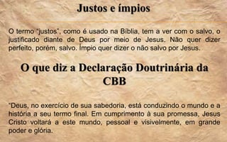 Justos e ímpios
O termo “justos”, como é usado na Bíblia, tem a ver com o salvo, o
justificado diante de Deus por meio de Jesus. Não quer dizer
perfeito, porém, salvo. Ímpio quer dizer o não salvo por Jesus.
O que diz a Declaração Doutrinária da
CBB
“Deus, no exercício de sua sabedoria, está conduzindo o mundo e a
história a seu termo final. Em cumprimento à sua promessa, Jesus
Cristo voltará a este mundo, pessoal e visivelmente, em grande
poder e glória.
 