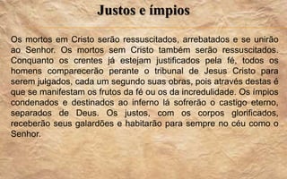 Justos e ímpios
Os mortos em Cristo serão ressuscitados, arrebatados e se unirão
ao Senhor. Os mortos sem Cristo também serão ressuscitados.
Conquanto os crentes já estejam justificados pela fé, todos os
homens comparecerão perante o tribunal de Jesus Cristo para
serem julgados, cada um segundo suas obras, pois através destas é
que se manifestam os frutos da fé ou os da incredulidade. Os ímpios
condenados e destinados ao inferno lá sofrerão o castigo eterno,
separados de Deus. Os justos, com os corpos glorificados,
receberão seus galardões e habitarão para sempre no céu como o
Senhor.
 