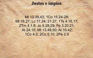 Justos e ímpios
Mt 13.39,43; 1Co 15.24-28;
Mt 16.27; Lc 17.24; 21.27; 1Ts 4.16,17;
2Tm 4.1,8; Jo 5.28,29; Fp 3.20,21;
At 24.15; Mt 13.49,50; At 10.42;
1Co 4.5; 2Co 5.10; 2Pe 2.9
 