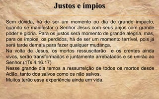 Justos e ímpios
Sem dúvida, há de ser um momento ou dia de grande impacto,
quando se manifestar o Senhor Jesus com seus anjos com grande
poder e glória. Para os justos será momento de grande alegria, mas,
para os ímpios, os perdidos, há de ser um momento terrível, pois já
será tarde demais para fazer qualquer mudança.
Na volta de Jesus, os mortos ressuscitarão e os crentes ainda
vivos, serão transformados e juntamente arrebatados e se unirão ao
Senhor (1Ts 4.16.17)
Nesse grande dia temos a ressurreição de todos os mortos desde
Adão, tanto dos salvos como os não salvos.
Muitos terão essa experiência ainda em vida.
 