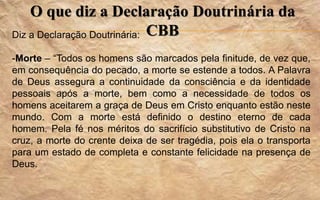 O que diz a Declaração Doutrinária da
CBBDiz a Declaração Doutrinária:
-Morte – “Todos os homens são marcados pela finitude, de vez que,
em consequência do pecado, a morte se estende a todos. A Palavra
de Deus assegura a continuidade da consciência e da identidade
pessoais após a morte, bem como a necessidade de todos os
homens aceitarem a graça de Deus em Cristo enquanto estão neste
mundo. Com a morte está definido o destino eterno de cada
homem. Pela fé nos méritos do sacrifício substitutivo de Cristo na
cruz, a morte do crente deixa de ser tragédia, pois ela o transporta
para um estado de completa e constante felicidade na presença de
Deus.
 